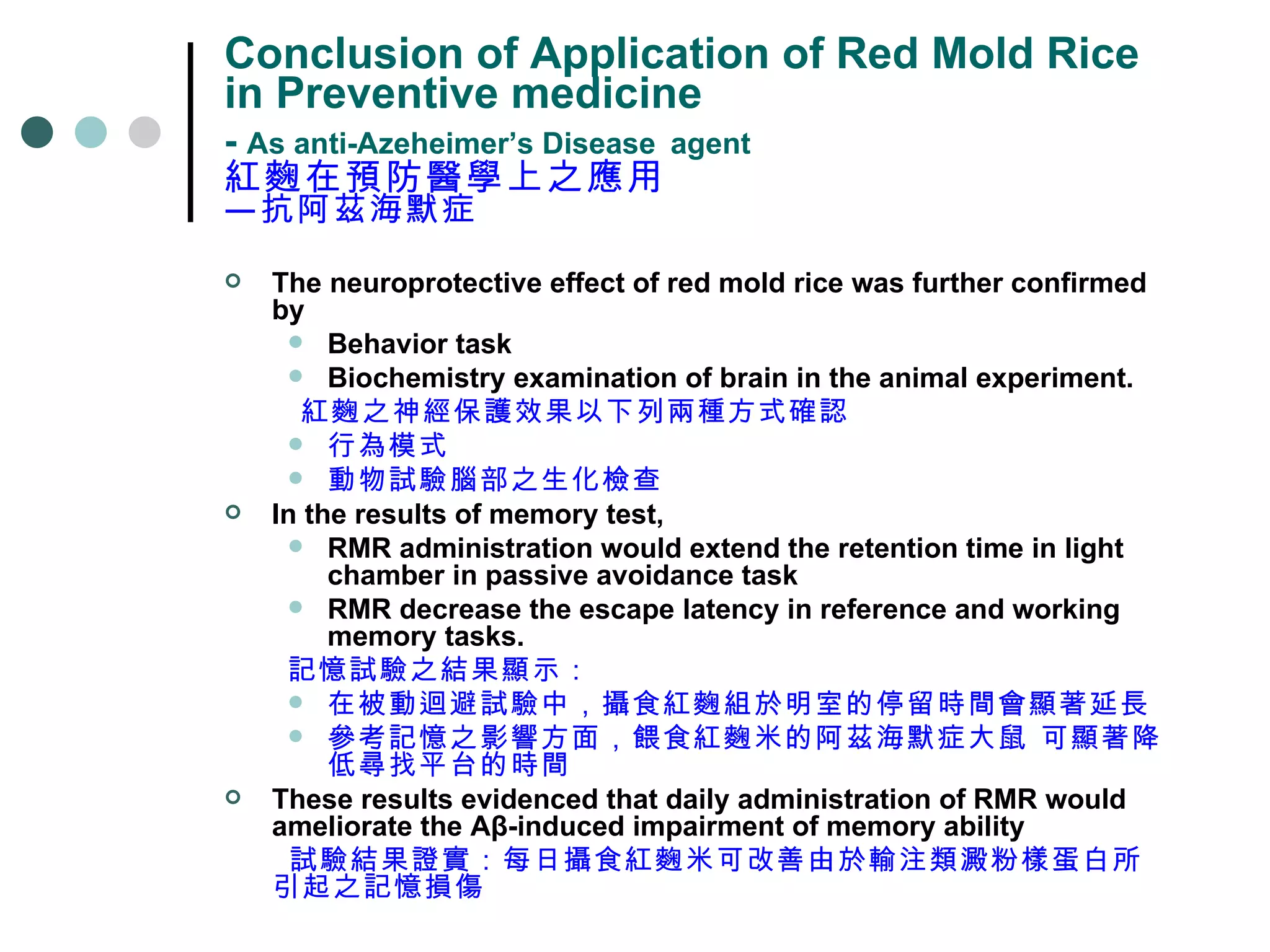 Conclusion of Application of Red Mold Rice in Preventive medicine -  As anti-Azeheimer’s Disease   agent 紅麴在預防醫學上之應用 —抗阿茲海默症 The neuroprotective effect of red mold rice was further confirmed by  Behavior task  Biochemistry examination of brain in the animal experiment.  紅麴之神經保護效果以下列兩種方式確認 行為模式 動物試驗腦部之生化檢查 In the results of memory test,  RMR administration would extend the retention time in light chamber in passive avoidance task RMR decrease the escape latency in reference and working memory tasks. 記憶試驗之結果顯示： 在被動迴避試驗中，攝食紅麴組於明室的停留時間會顯著延長 參考記憶之影響方面，餵食紅麴米的阿茲海默症大鼠 可顯著降低尋找平台的時間  These results evidenced that daily administration of RMR would ameliorate the Aβ-induced impairment of memory ability 試驗結果證實：每日攝食紅麴米可改善由於輸注類澱粉樣蛋白所引起之記憶損傷 