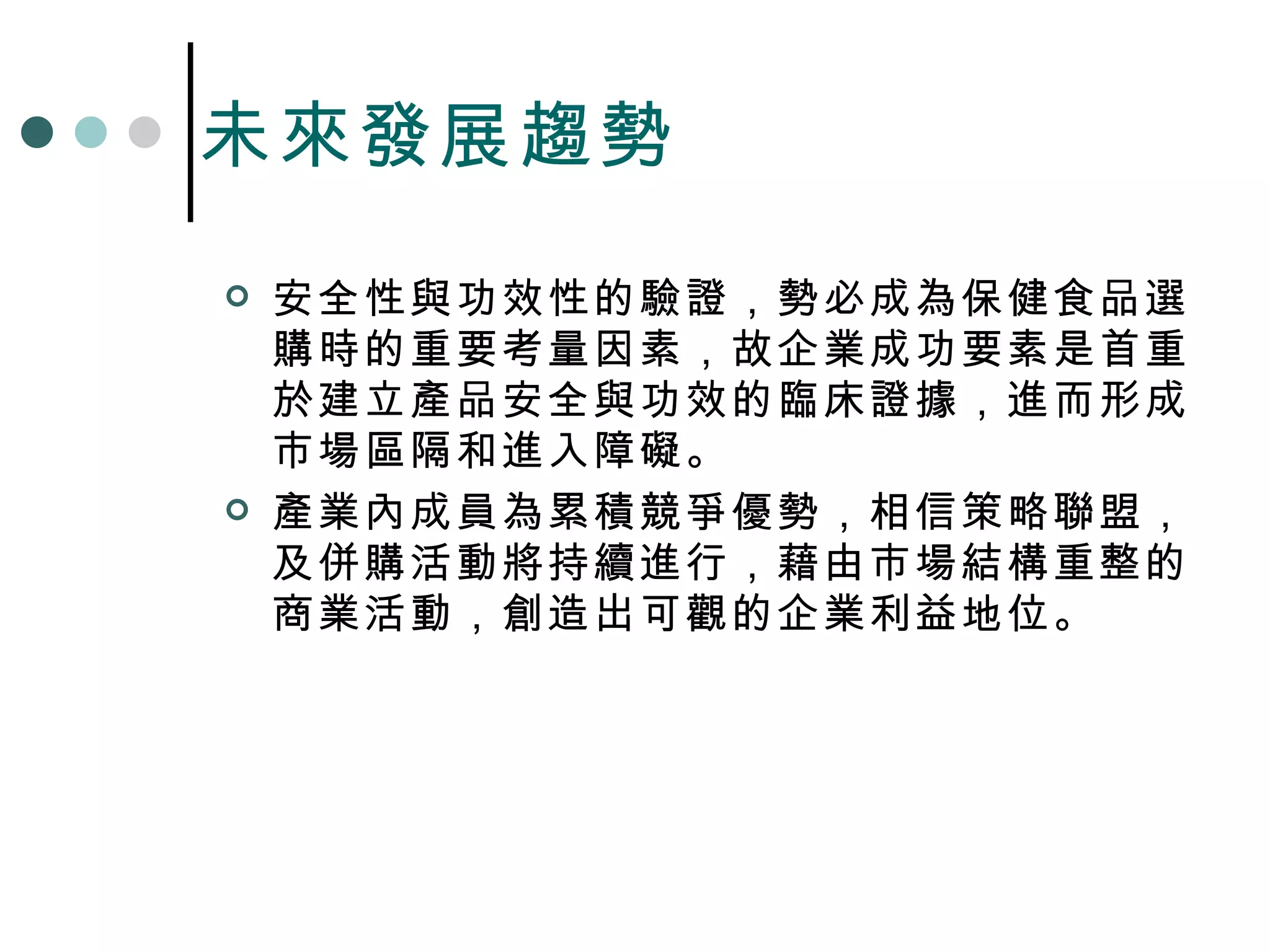 未來發展趨勢 安全性與功效性的驗證，勢必成為保健食品選購時的重要考量因素，故企業成功要素是首重於建立產品安全與功效的臨床證據，進而形成市場區隔和進入障礙。 產業內成員為累積競爭優勢，相信策略聯盟，及併購活動將持續進行，藉由市場結構重整的商業活動，創造出可觀的企業利益地位。 