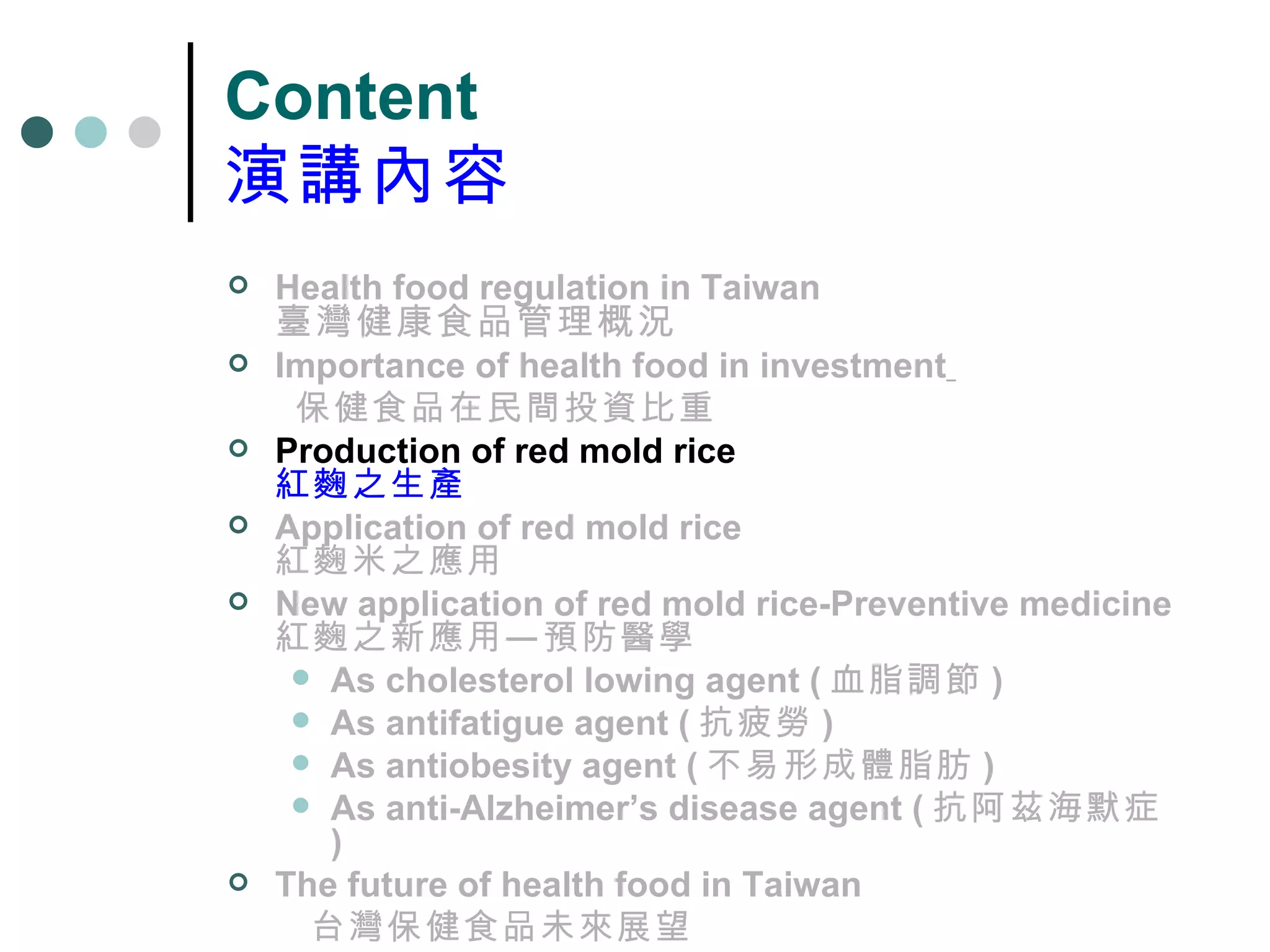 Content 演講內容 Health food regulation in Taiwan 臺灣健康食品管理概況 Importance of health food in investment   保健食品在民間投資比重 Production of red mold rice 紅麴之生產 Application of red mold rice 紅麴米之應用 New application of red mold rice-Preventive medicine 紅麴之新應用—預防醫學 As cholesterol lowing agent ( 血脂調節 ) As antifatigue agent ( 抗疲勞 ) As antiobesity agent ( 不易形成體脂肪 ) As anti-Alzheimer’s disease agent ( 抗阿茲海默症 ) The future of health food in Taiwan 台灣保健食品未來展望 