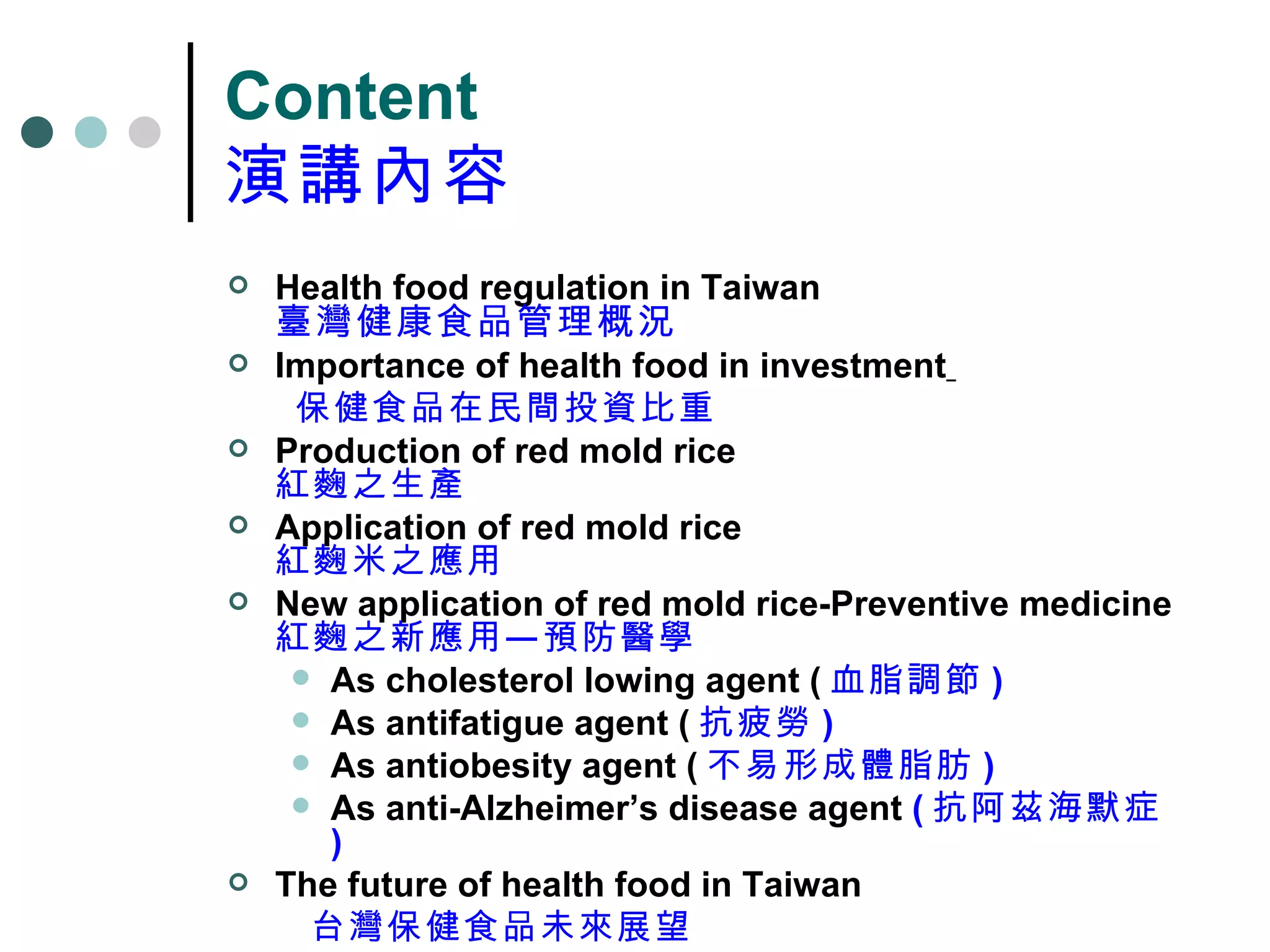 Content 演講內容 Health food regulation in Taiwan 臺灣健康食品管理概況 Importance of health food in investment   保健食品在民間投資比重 Production of red mold rice 紅麴之生產 Application of red mold rice 紅麴米之應用 New application of red mold rice-Preventive medicine 紅麴之新應用—預防醫學 As cholesterol lowing agent ( 血脂調節 ) As antifatigue agent ( 抗疲勞 ) As antiobesity agent ( 不易形成體脂肪 ) As anti-Alzheimer’s disease agent  ( 抗阿茲海默症 ) The future of health food in Taiwan 台灣保健食品未來展望 