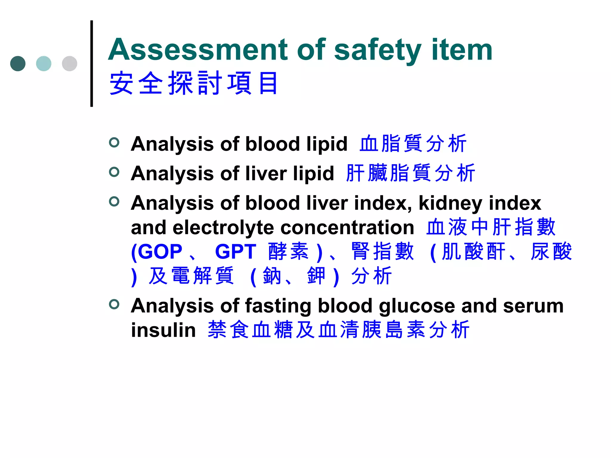 Assessment of safety item 安全探討項目 Analysis of blood lipid  血脂質分析 Analysis of liver lipid  肝臟脂質分析 Analysis of blood liver index, kidney index and electrolyte concentration  血液中肝指數  (GOP 、 GPT  酵素 ) 、腎指數  ( 肌酸酐、尿酸 )  及電解質  ( 鈉、鉀 )  分析 Analysis of fasting blood glucose and serum insulin  禁食血糖及血清胰島素分析 