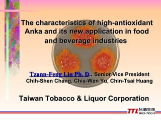 The characteristics of high-antioxidant Anka and its new application in food and beverage industries   Tzann-Feng Lin Ph. D .,   Senior Vice President Chih-Shen Chang, Chia-Wen Yu, Chin-Tsai Huang Taiwan Tobacco & Liquor Corporation 