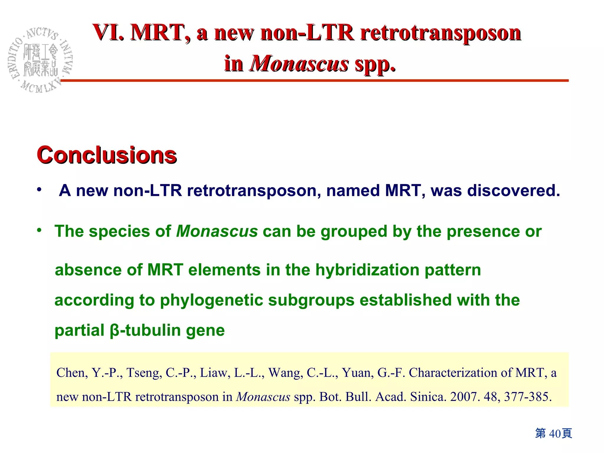 Conclusions A new non-LTR retrotransposon, named MRT, was discovered. The species of  Monascus  can be grouped by the presence or  absence of MRT elements in the hybridization pattern according to phylogenetic subgroups established with the partial β-tubulin gene   Chen, Y.-P., Tseng, C.-P., Liaw, L.-L., Wang, C.-L., Yuan, G.-F. Characterization of MRT, a new non-LTR retrotransposon in  Monascus  spp. Bot. Bull. Acad. Sinica. 2007. 48, 377-385. VI. MRT, a new non-LTR retrotransposon  in  Monascus  spp. 