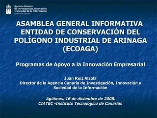 ASAMBLEA GENERAL INFORMATIVA  ENTIDAD DE CONSERVACIÓN DEL POLÍGONO INDUSTRIAL DE ARINAGA (ECOAGA) Programas de Apoyo a la Innovación Empresarial Juan Ruiz Alzola Director de la Agencia Canaria de Investigación, Innovación y Sociedad de la Información  Agüimes, 16 de diciembre de 2008,  CIATEC -Instituto Tecnológico de Canarias  