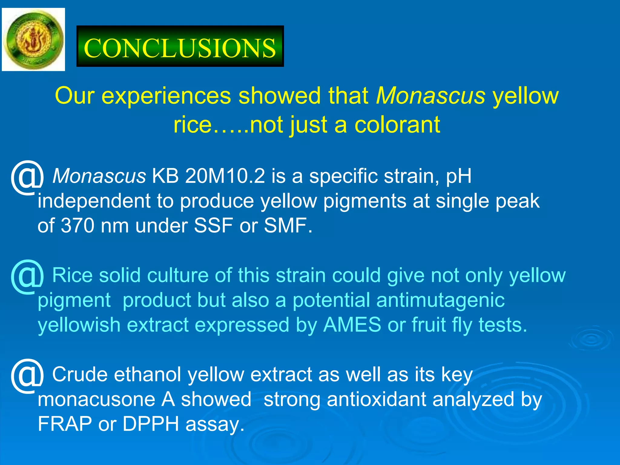 Our experiences showed that  Monascus  yellow rice…..not just a colorant Monascus  KB 20M10.2 is a specific strain, pH  independent to produce yellow pigments at single peak  of 370 nm under SSF or SMF. Rice solid culture of this strain could give not only yellow  pigment  product but also a potential antimutagenic  yellowish extract expressed by AMES or fruit fly tests. Crude ethanol yellow extract as well as its key  monacusone A showed  strong antioxidant analyzed by  FRAP or DPPH assay. CONCLUSIONS 