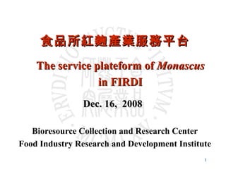 食品所紅麴產業服務平台 Bioresource Collection and Research Center Food Industry Research and Development Institute Dec. 16,  2008   The service plateform of  Monascus in FIRDI 