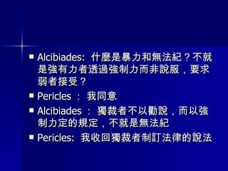 Alcibiades:  什麼是暴力和無法紀？不就是強有力者透過強制力而非說服，要求弱者接受？ Pericles ： 我同意 Alcibiades ： 獨裁者不以勸說，而以強制力定的規定，不就是無法紀 Pericles:  我收回獨裁者制訂法律的說法 
