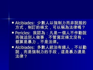 Alcibiades:  少數人以強制力而非說服的方式，制訂的條文，可以稱為法律嗎？ Pericles:  我認為：凡是一個人不作勸說而強迫別人做事，不管寫定條文沒有，都算是暴力，不是法律。 Alcibiades:  多數人統治有錢人，不以勸說，而是強制力的手段，這是暴力還是法律？ 
