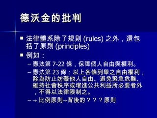 德沃金的批判 法律體系除了規則 (rules) 之外，還包括了原則 (principles) 例如： 憲法第 7-22 條，保障個人自由與權利。 憲法第 23 條： 以上各條列舉之自由權利，除為防止妨礙他人自由、避免緊急危難、維持社會秩序或增進公共利益所必要者外，不得以法律限制之。  -> 比例原則->背後的？？？原則 