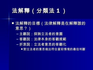 法解釋（分類法 1 ） 法解釋的目標（法律解釋是在解釋誰的意思？） 主觀說：探詢立法者的意圖 客觀說：法律本身的客觀規範 折衷說：立法者意思的客觀化 對立法者的意思做出符合當前情境的最佳判斷 