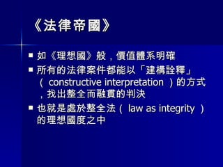 《法律帝國》 如《理想國》般，價值體系明確 所有的法律案件都能以「建構詮釋」（ constructive interpretation ）的方式，找出整全而融貫的判決 也就是處於整全法（ law as integrity ）的理想國度之中 