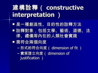 建構詮釋（ constructive interpretation ） 是一種創造性、目的性的詮釋方法 詮釋對象，包括文學、藝術、道德、法律、禮儀等內在的人類社會實踐 需符合兩個向度 形式的符合向度（ dimension of fit ） 實質證立向度（ dimension of justification ） 