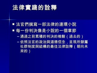 法律實踐的詮釋 法官們撰寫一部法律的連環小說 每一份判決像是小說的一個章節 通過之前累積的判決的檢驗（過去的） 依照法官的政治與道德信念，呈現所隸屬社群制度與結構的最佳法律詮釋（朝向未來的） 