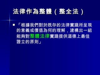 法律作為整體（整全法） 「根據我們對於既存的法律實踐所呈現的意義或價值為何的理解，建構出一組能夠對 整體法律 實踐提供道德上最佳證立的原則」 