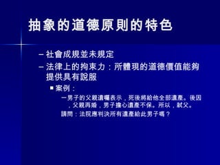 抽象的道德原則的特色 社會成規並未規定 法律上的拘束力：所體現的道德價值能夠提供具有說服 案例： 一男子的父親遺囑表示，死後將給他全部遺產。後因，父親再婚，男子擔心遺產不保。所以，弒父。 請問：法院應判決所有遺產給此男子嗎？ 