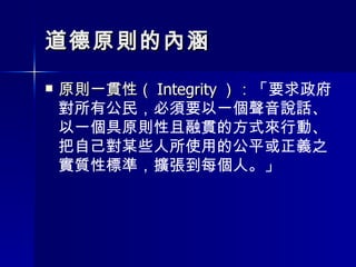 道德原則的內涵 原則一貫性（ Integrity ）： 「要求政府對所有公民，必須要以一個聲音說話、以一個具原則性且融貫的方式來行動、把自己對某些人所使用的公平或正義之實質性標準，擴張到每個人。」 