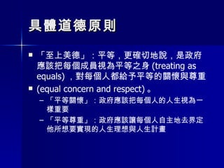 具體道德原則 「至上美德」：平等，更確切地說，是政府應該把每個成員視為平等之身 (treating as equals) ，對每個人都給予平等的關懷與尊重 (equal concern and respect) 。 「平等關懷」：政府應該把每個人的人生視為一樣重要 「平等尊重」：政府應該讓每個人自主地去界定他所想要實現的人生理想與人生計畫 