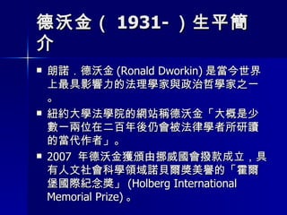 德沃金（ 1931- ）生平簡介 朗諾．德沃金 (Ronald Dworkin) 是當今世界上最具影響力的法理學家與政治哲學家之一。 紐約大學法學院的網站稱德沃金「大概是少數一兩位在二百年後仍會被法律學者所研讀的當代作者」。 2007  年德沃金獲頒由挪威國會撥款成立，具有人文社會科學領域諾貝爾獎美譽的「霍爾堡國際紀念獎」 (Holberg International Memorial Prize) 。 