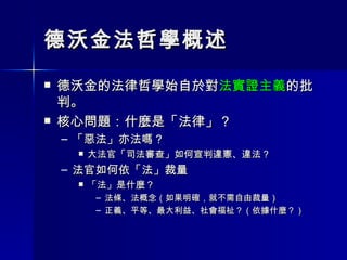 德沃金法哲學概述 德沃金的法律哲學始自於對 法實證主義 的批判。 核心問題：什麼是「法律」？ 「惡法」亦法嗎？ 大法官「司法審查」如何宣判違憲、違法？ 法官如何依「法」裁量 「法」是什麼？ 法條、法概念（如果明確，就不需自由裁量） 正義、平等、最大利益、社會福祉？（依據什麼？） 
