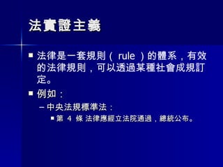 法實證主義 法律是一套規則（ rule ）的體系，有效的法律規則，可以透過某種社會成規訂定。 例如： 中央法規標準法： 第  4  條 法律應經立法院通過，總統公布。 