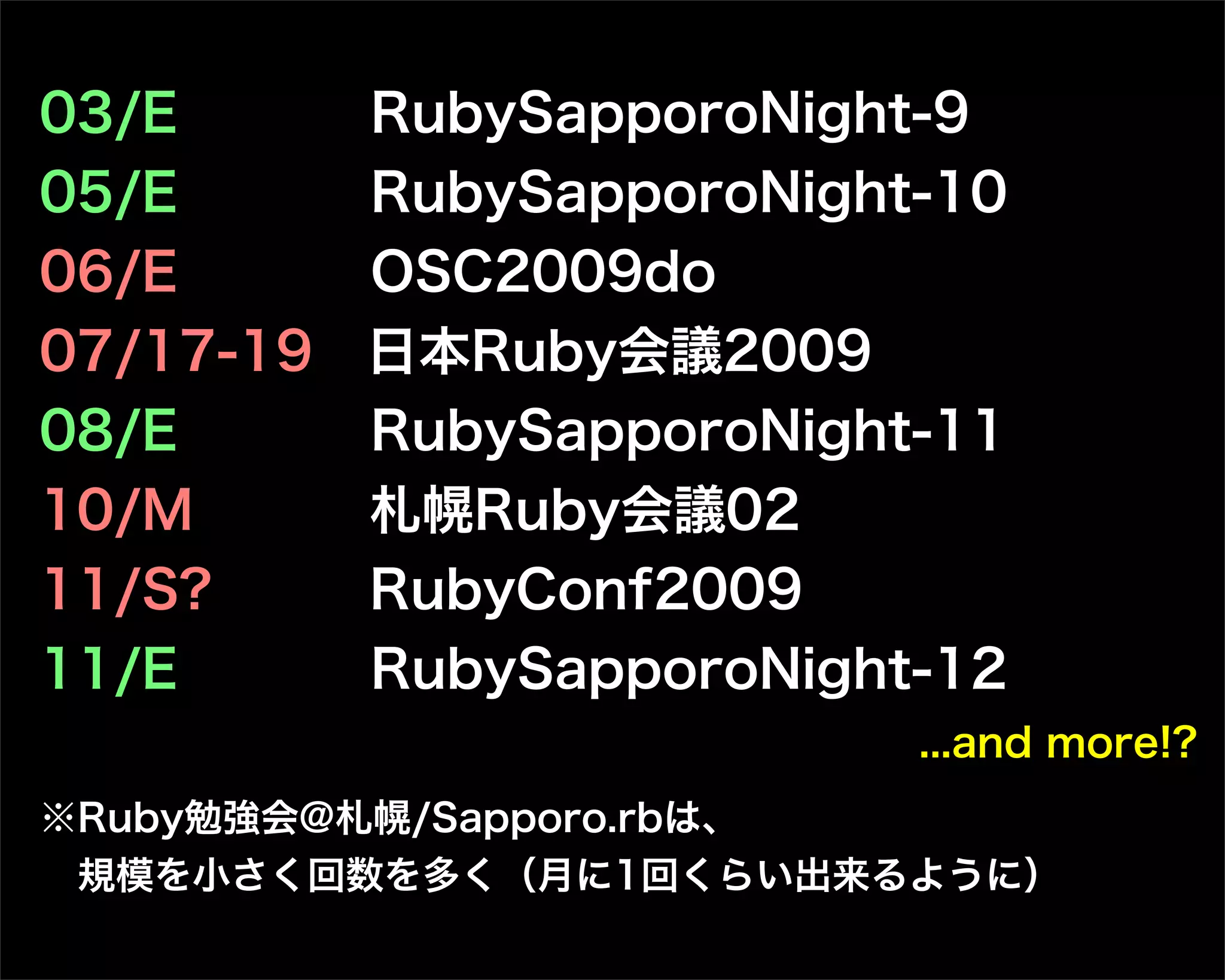 03/E  RubySapporoNight-9
05/E  RubySapporoNight-10
06/E  OSC2009do
07/17-19 日本Ruby会議2009
08/E  RubySapporoNight-11
10/M  札幌Ruby会議02
11/S?  RubyConf2009
11/E  RubySapporoNight-12
...and more!?
※Ruby勉強会@札幌/Sapporo.rbは、
規模を小さく回数を多く（月に1回くらい出来るように）
 