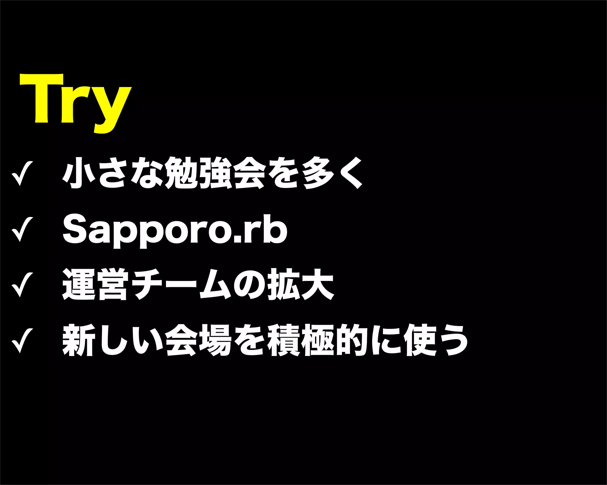 Try
✓ 小さな勉強会を多く
✓ Sapporo.rb
✓ 運営チームの拡大
✓ 新しい会場を積極的に使う
 