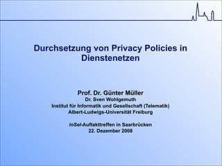 Durchsetzung von Privacy Policies in
Dienstenetzen
Prof. Dr. Günter Müller
Dr. Sven Wohlgemuth
Institut für Informatik und Gesellschaft (Telematik)
Albert-Ludwigs-Universität Freiburg
inSel-Auftakttreffen in Saarbrücken
22. Dezember 2008
 