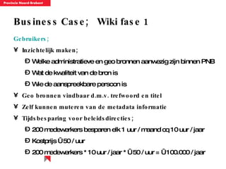 Business Case;  Wiki fase 1 Gebruikers; Inzichtelijk maken; Welke administratieve en geo bronnen aanwezig zijn binnen PNB Wat de kwaliteit van de bron is Wie de aanspreekbare persoon is  Geo bronnen vindbaar d.m.v. trefwoord en titel Zelf kunnen muteren van de metadata informatie Tijdsbesparing voor beleidsdirecties; 200 medewerkers besparen elk 1 uur / maand cq 10 uur / jaar Kostprijs € 50 / uur 200 medewerkers * 10 uur / jaar * € 50 / uur = € 100.000 / jaar 