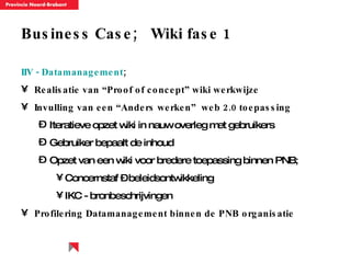 Business Case;  Wiki fase 1 IIV - Datamanagement ; Realisatie van “Proof of concept” wiki werkwijze  Invulling van een “Anders werken”  web 2.0 toepassing Iteratieve opzet wiki in nauw overleg met gebruikers Gebruiker bepaalt de inhoud Opzet van een wiki voor bredere toepassing binnen PNB; Concernstaf – beleidsontwikkeling IKC - bronbeschrijvingen Profilering Datamanagement binnen de PNB organisatie 