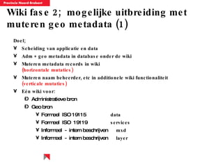 Wiki fase 2;  mogelijke uitbreiding met muteren geo metadata (1) Doel; Scheiding van applicatie en data Adm + geo metadata in database onder de wiki Muteren metadata records in wiki  (horizontale mutaties) Muteren naam beheerder, etc in additionele wiki functionaliteit  (verticale mutaties) E é n wiki voor: Administratieve bron Geo bron Formeel  ISO 19115  data Formeel  ISO  19119  services Informeel  -  intern beschrijven  mxd Informeel  -  intern beschrijven  layer 
