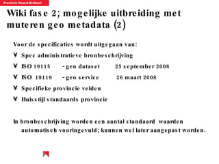 Wiki fase 2; mogelijke uitbreiding met muteren geo metadata (2) Voor de specificaties wordt uitgegaan van: Spec administratieve bronbeschrijving ISO 19115  - geo dataset  25 september 2008 ISO  19119  - geo service  26 maart 2008  Specifieke provincie velden Huisstijl standaards provincie In bronbeschrijving worden een aantal standaard  waarden automatisch vooringevuld; kunnen wel later aangepast worden. 