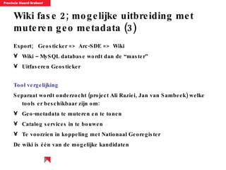Wiki fase 2; mogelijke uitbreiding met muteren geo metadata (3) Export;  Geosticker =>  Arc-SDE =>  Wiki Wiki – MySQL database wordt dan de “master” Uitfaseren Geosticker Tool vergelijking Separaat wordt onderzocht (project Ali Raziei, Jan van Sambeek) welke tools er beschikbaar zijn om: Geo-metadata te muteren en te tonen Catalog services in te bouwen Te voorzien in koppeling met Nationaal Georegister De wiki is  één van de mogelijke kandidaten 