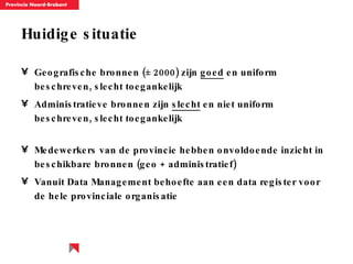 Huidige situatie Geografische bronnen ( ± 2000)  zijn  goed  en uniform  beschreven , slecht toegankelijk Administratieve bronnen zijn  slecht  en niet uniform beschreven, slecht toegankelijk Medewerkers van de provincie hebben onvoldoende inzicht in beschikbare bronnen (geo + administratief) Vanuit Data Management behoefte aan een data register voor de hele provinciale organisatie 