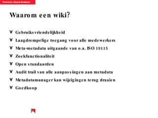 Waarom een wiki? Gebruiksvriendelijkheid  Laagdrempelige toegang voor alle medewerkers Meta-metadata uitgaande van o.a. ISO 19115 Zoekfunctionaliteit Open standaarden  Audit trail van alle aanpassingen aan metadata Metadatamanager kan wijzigingen terug draaien  Goedkoop 