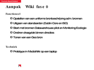 Aanpak  Wiki  fase 0 Functioneel Opstellen van een uniforme bronbeschrijving adm. bronnen Uitgaan van standaarden (Dublin Core en ISO) Start met bronnen Datawarehouse pilot en Monitoring Ecologie Creëren draagvlak binnen directies Tonen van een Geo bron  Techniek Prototype in MediaWiki op een laptop 