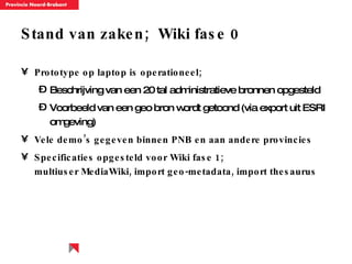 Stand van zaken;  Wiki fase 0 Prototype op laptop is operationeel; Beschrijving van een 20 tal administratieve bronnen opgesteld Voorbeeld van een geo bron wordt getoond (via export uit ESRI omgeving) Vele demo’s gegeven binnen PNB en aan andere provincies Specificaties opgesteld voor Wiki fase 1;  multiuser MediaWiki, import geo-metadata, import thesaurus 