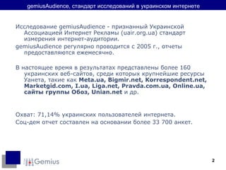 gemiusAudience,  стандарт исследований в украинском интернете Исследование gemiusAudience - признанный Украинской Ассоциацией Интернет Рекламы ( uair.org.ua ) стандарт измерения интернет-аудитории. gemiusAudience регулярно проводится с 2005 г., отчеты предоставляются ежемесячно. В настоящее время в результатах представлены более 160 украинских веб-сайтов, среди которых крупнейшие ресурсы Уанета, такие как  Meta.ua, Bigmir.net, Korrespondent.net, Marketgid.com,  I.ua,  Liga.net, Pravda.com.ua,  Online.ua ,  сайты группы Обоз , Unian.net  и др. Охват: 71,14% украинских пользователей интернета. Соц-дем отчет составлен на основании более 33 700 анкет. 