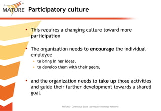 Participatory culture This requires a changing culture toward more  participation The organization needs to  encourage  the individual employee  to bring in her ideas,  to develop them with their peers,  and the organization needs to  take up  those activities and guide their further development towards a shared goal.  MATURE - Continuous Social Learning in Knowledge Networks 