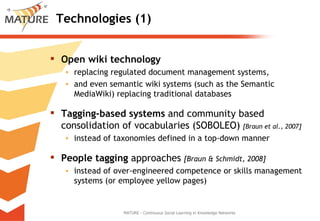 Technologies (1) Open wiki technology  replacing regulated document management systems,  and even semantic wiki systems (such as the Semantic MediaWiki) replacing traditional databases  Tagging‐based systems  and community based consolidation of vocabularies (SOBOLEO)  [Braun et al., 2007] instead of taxonomies defined in a top‐down manner  People tagging  approaches  [Braun & Schmidt, 2008] instead of over‐engineered competence or skills management systems (or employee yellow pages) MATURE - Continuous Social Learning in Knowledge Networks 