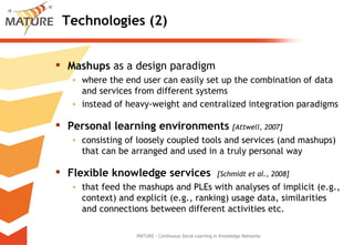 Technologies (2) Mashups  as a design paradigm where the end user can easily set up the combination of data and services from different systems instead of heavy‐weight and centralized integration paradigms  Personal learning environments  [Attwell, 2007] consisting of loosely coupled tools and services (and mashups) that can be arranged and used in a truly personal way Flexible knowledge services   [Schmidt et al., 2008] that feed the mashups and PLEs with analyses of implicit (e.g., context) and explicit (e.g., ranking) usage data, similarities and connections between different activities etc.  MATURE - Continuous Social Learning in Knowledge Networks 