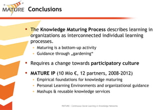 Conclusions The  Knowledge Maturing Process  describes learning in organizations as interconnected individual learning processes. Maturing is a bottom-up activity Guidance through „gardening“ Requires a change towards  participatory culture MATURE IP  (10 Mio €, 12 partners, 2008-2012) Empirical foundations for knowledge maturing Personal Learning Environments and organizational guidance Mashups & reusable knowledge services MATURE - Continuous Social Learning in Knowledge Networks 