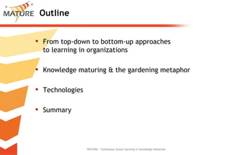 Outline From top-down to bottom-up approaches  to learning in organizations Knowledge maturing & the gardening metaphor Technologies Summary MATURE - Continuous Social Learning in Knowledge Networks 