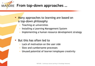 From top-down approaches … Many approaches to learning are based on  a top-down philosophy Teaching at universities Installing a Learning Management System Implementing a human resource development strategy But this has often led to Lack of motivation on the user side Slow and cumbersome processes Unused potential of learner/employee creativity MATURE - Continuous Social Learning in Knowledge Networks 