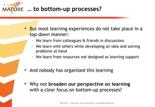 …  to bottom-up processes? But most learning experiences do not take place in a top-down manner: We learn from colleagues & friends in discussions We learn with others while developing an idea and solving problems at hand We learn from resources not designed as learning support And nobody has organized this learning Why not  broaden our perspective on learning  with a clear focus on bottom-up processes? MATURE - Continuous Social Learning in Knowledge Networks 