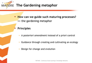 The Gardening metaphor How can we guide such maturing processes? => the gardening metaphor Principles A posteriori amendment instead of a priori control Guidance through creating and cultivating an ecology Design for change and evolution MATURE - Continuous Social Learning in Knowledge Networks 