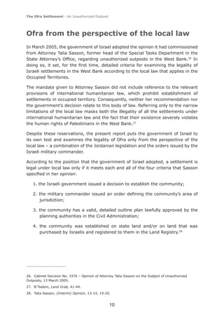 The Ofra Settlement - An Unauthorized Outpost




Ofra from the perspective of the local law
In March 2005, the government of Israel adopted the opinion it had commissioned
from Attorney Talia Sasson, former head of the Special Tasks Department in the
State Attorney’s Ofﬁce, regarding unauthorized outposts in the West Bank.26 In
doing so, it set, for the ﬁrst time, detailed criteria for examining the legality of
Israeli settlements in the West Bank according to the local law that applies in the
Occupied Territories.

The mandate given to Attorney Sasson did not include reference to the relevant
provisions of international humanitarian law, which prohibit establishment of
settlements in occupied territory. Consequently, neither her recommendation nor
the government’s decision relate to this body of law. Referring only to the narrow
limitations of the local law masks both the illegality of all the settlements under
international humanitarian law and the fact that their existence severely violates
the human rights of Palestinians in the West Bank.27

Despite these reservations, the present report puts the government of Israel to
its own test and examines the legality of Ofra only from the perspective of the
local law – a combination of the Jordanian legislation and the orders issued by the
Israeli military commander.

According to the position that the government of Israel adopted, a settlement is
legal under local law only if it meets each and all of the four criteria that Sasson
speciﬁed in her opinion:

   1. the Israeli government issued a decision to establish the community;

   2. the military commander issued an order deﬁning the community’s area of
      jurisdiction;

   3. the community has a valid, detailed outline plan lawfully approved by the
      planning authorities in the Civil Administration;

   4. the community was established on state land and/or on land that was
      purchased by Israelis and registered to them in the Land Registry.28




26. Cabinet Decision No. 3376 – Opinion of Attorney Talia Sasson on the Subject of Unauthorized
Outposts, 13 March 2005.
27. B’Tselem, Land Grab, 41-44.
28. Talia Sasson, (Interim) Opinion, 13-14, 19-20.


                                                 10
 