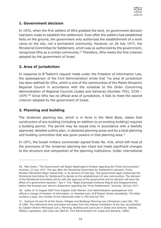1. Government decision

In 1975, when the ﬁrst settlers of Ofra grabbed the land, no government decision
had been made to establish the settlement. Even after the settlers had established
facts on the ground, the government only authorized the establishment of a work
camp on the site, not a permanent community. However, on 26 July 1977, the
Ministerial Committee for Settlement, which was so authorized by the government,
recognized Ofra as a civilian community.29 Therefore, Ofra meets the ﬁrst criterion
adopted by the government of Israel.


2. Area of jurisdiction

In response to B’Tselem’s request made under the Freedom of Information Law,
the spokesperson of the Civil Administration wrote that “no area of jurisdiction
has been deﬁned for Ofra, which is one of the communities of the Mateh Binyamin
Regional Council in accordance with the schedule to the Order Concerning
Administration of Regional Councils (Judea and Samaria) (Number 793), 5729 –
1979.”30 Since Ofra has no ofﬁcial area of jurisdiction, it fails to meet the second
criterion adopted by the government of Israel.


3. Planning and building

The Jordanian planning law, which is in force in the West Bank, states that
construction of any building (including an addition to an existing building) requires
a building permit. The permit may be issued only in accordance with a lawfully
approved, detailed outline plan, in declared planning areas and by a local planning
and building committee that was given powers in that planning area.31

In 1971, the Israeli military commander signed Order No. 418, which left most of
the provisions of the Jordanian planning law intact but made signiﬁcant changes
to the structure and composition of the planning institutions. Under international




29. Mati Golan, “The Government will Reject Washington’s Protest regarding the Three Communities,”
Ha’aretz, 27 July 1977. The day after the Ministerial Committee for Settlement’s decision, Prime
Minister Menachem Begin stated that, in its decision of that day, ”the government again authorizes the
Ministerial Committee for Settlement to decide on the establishment of new communities. The decision
of the Ministerial Committee will be with the approval of the government and its decision will have the
effect of a government decision.” See Y. Tira, “Begin Expresses Profound Regret and Disappointment
before the Knesset over Vance’s Statement regarding the Three Settlements,” Ha’aretz, 28 July 1977.
30. Letter of 12 August 2007 from Captain Zidki Maman, Civil Administration spokesperson and
ofﬁcial in charge of freedom of information, to Yehezkel Lein, of B’Tselem [freely translated]. The letter
contains a typo: the number of the referenced order is 783 and not 793.
31. Sections 34 and 35 of the Towns, Villages and Buildings Planning Law (Temporary Law) (No. 79),
of 1966. The references here and below are taken from the Hebrew translation of the law, as published
by Captain Aharon Mishnayot (ed.), Planning, Building and Land Law in Judea and Samaria; Statute,
Military Legislation, and Case Law (Beit El: Civil Administration for Judea and Samaria, 1996).


                                                    11
 