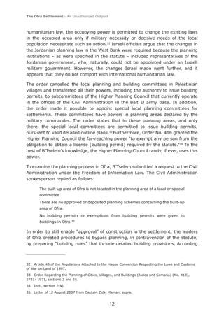 The Ofra Settlement - An Unauthorized Outpost



humanitarian law, the occupying power is permitted to change the existing laws
in the occupied area only if military necessity or decisive needs of the local
population necessitate such an action.32 Israeli ofﬁcials argue that the changes in
the Jordanian planning law in the West Bank were required because the planning
institutions – as were speciﬁed in the statute – included representatives of the
Jordanian government, who, naturally, could not be appointed under an Israeli
military government. However, the changes Israel made went further, and it
appears that they do not comport with international humanitarian law.

The order cancelled the local planning and building committees in Palestinian
villages and transferred all their powers, including the authority to issue building
permits, to subcommittees of the Higher Planning Council that currently operate
in the ofﬁces of the Civil Administration in the Beit El army base. In addition,
the order made it possible to appoint special local planning committees for
settlements. These committees have powers in planning areas declared by the
military commander. The order states that in these planning areas, and only
there, the special local committees are permitted to issue building permits,
pursuant to valid detailed outline plans.33 Furthermore, Order No. 418 granted the
Higher Planning Council the far-reaching power “to exempt any person from the
obligation to obtain a license [building permit] required by the statute.”34 To the
best of B’Tselem’s knowledge, the Higher Planning Council rarely, if ever, uses this
power.

To examine the planning process in Ofra, B’Tselem submitted a request to the Civil
Administration under the Freedom of Information Law. The Civil Administration
spokesperson replied as follows:

        The built-up area of Ofra is not located in the planning area of a local or special
        committee.
        There are no approved or deposited planning schemes concerning the built-up
        area of Ofra.
        No building permits or exemptions from building permits were given to
        buildings in Ofra.35

In order to still enable “approval” of construction in the settlement, the leaders
of Ofra created procedures to bypass planning, in contravention of the statute,
by preparing “building rules” that include detailed building provisions. According



32. Article 43 of the Regulations Attached to the Hague Convention Respecting the Laws and Customs
of War on Land of 1907.
33. Order Regarding the Planning of Cities, Villages, and Buildings (Judea and Samaria) (No. 418),
5731- 1971, sections 2 and 2A.
34. Ibid., section 7(4).
35. Letter of 12 August 2007 from Captain Zidki Maman, supra.


                                                 12
 