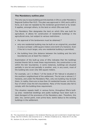 The Ofra Settlement - An Unauthorized Outpost




      The Mandatory outline plan

      The only way to issue building permits lawfully in Ofra is under Mandatory
      Regional Outline Plan RJ/5. This plan was approved in 1942 and is still in
      force, as it was not repealed by the Jordanian government or by Israel.
      It applies, amongst others, to the land on which Ofra was built.

      The Mandatory Plan designates the land on which Ofra was built for
      agriculture. It allows for construction of residential buildings in the
      agricultural zone, but subject to various restrictions:

      • the approval of the landowners must be obtained;38

      • only one residential building may be built on an original lot, provided
        its area is at least 1,000 square meters (one tenth of a hectare). Even
        if the lot is much larger, only one residential building is permitted;

      • the building lines (the distance between the building and the lot’s
        boundaries) are at least ﬁve meters.39

      Examination of the built-up area of Ofra indicates that the buildings
      erected therein fail to meet these requirements: the construction is not
      within the lots’ boundaries; in some instances, buildings are situated
      partially in one lot and partially in another; and, in any event, most of
      the building lots cover only 500 square meters.

      For example, Lot 1 in Block 7 of the lands of ‘Ein Yabrud is situated in
      the southern neighborhood of the settlement. The lot size is almost 2.7
      hectares, and under the Mandatory Plan, only one building may be built
      there. In reality, there are no less than 24 residential houses on this lot,
      four of which cross the lot’s boundaries. Many of the houses also fail to
      comply with the building-lines requirement.

      This situation repeats itself, in various forms, throughout Ofra’a built-
      up area: residential dwellings and public buildings have been built in
      total disregard of the provisions of the Mandatory plan. Therefore, this
      plan, too, cannot grant, even prima facie, lawful status to the existing
      buildings in the settlement.




38. This requirement also appears in the Jordanian Planning Law and is enshrined in Israeli High Court
rulings. See HCJ 5194/03, Kobi Grossman et al. v. Minister of Defense et al., Piskei Din 57 (4) 426.
39. Sections 10, 28, and 31 of the Plan, respectively.


                                                  14
 