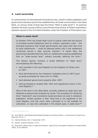 4. Land ownership

In contravention of international humanitarian law, Israel’s military legislation and
government decisions permit the establishment of Israeli communities in the West
Bank, on various kinds of land (see the frame “What is state land?”). To examine
whether the built-up area of Ofra is one of these kinds of land, B’Tselem submitted a
detailed request to the Civil Administration under the Freedom of Information Law.


      What is state land?

      In October 1979, the Israeli High Court of Justice ruled that the seizure
      of privately-owned Palestinian land by military requisition order – the
      principal procedure that Israeli governments had used until that time
      to build settlements – could be deemed lawful only if the settlement
      concerned served a clear security interest.40 A month later, the
      government decided that from then on, settlements would be established
      only on “state-owned land,” without precisely deﬁning the term.41

      The Sasson opinion contains a broad deﬁnition of “state land,”
      encompassing the following:

      • land recorded in the Land Registry to the Kingdom of Jordan prior
        to 1967;

      • land administered by the Jordanian Custodian prior to 1967 (such
        as lands purchased by Jews prior to 1948);

      • land declared government property after 1967;

      • land purchased by Israelis after 1967 and registered to them in the
        Land Registry.42

      Most of the land in the West Bank currently deﬁned as state land was
      declared as government property by Israel. The procedure for declaring
      them “state land” was invented by Israel and does not exist in Jordanian
      legislation. Israel’s position is that “land that is not registered in the
      Land Registry, and has never been cultivated or is not suitable for
      cultivation, or was only cultivated in the distant past, is state land.”43




40. HCJ 390/79, ‘Azat Muhammad Mustafa Dweiqat and Sixteen Others v. Government of Israel et al.,
Piskei Din 34 (1) 1.
41. Cabinet Decision 145, 11 November 1979.
42. Sasson, (Interim) Opinion, 13-14.
43. Eyal Zamir, State Lands in Judea and Samaria: Legal Survey (Jerusalem Institute for Israel Studies,
1985), 22 [in Hebrew].


                                                 15
 